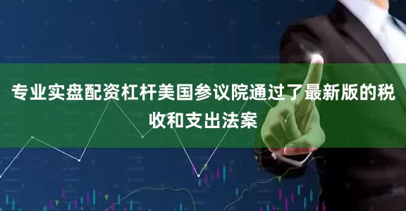 专业实盘配资杠杆美国参议院通过了最新版的税收和支出法案
